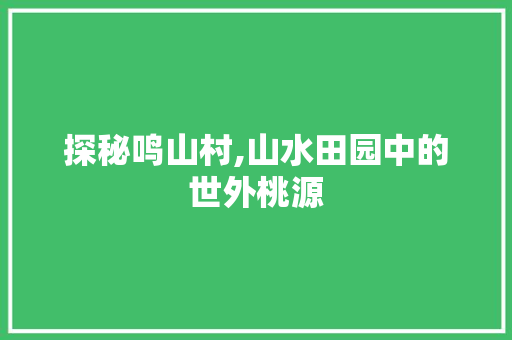 探秘鸣山村,山水田园中的世外桃源