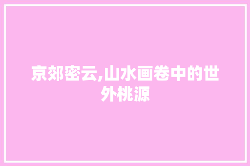 京郊密云,山水画卷中的世外桃源