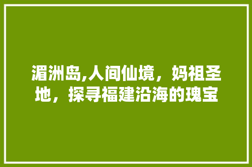 湄洲岛,人间仙境，妈祖圣地，探寻福建沿海的瑰宝