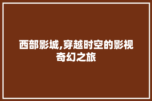 西部影城,穿越时空的影视奇幻之旅