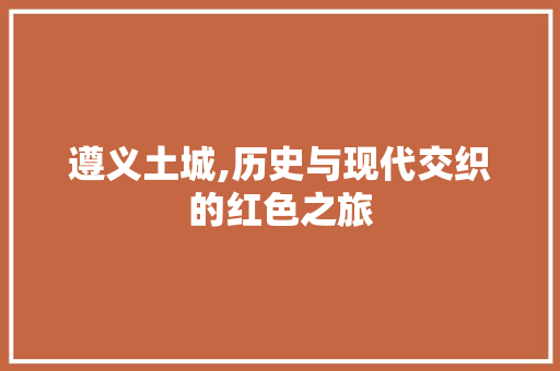 遵义土城,历史与现代交织的红色之旅