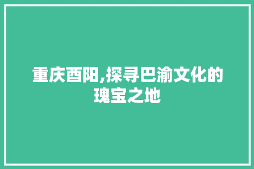 重庆酉阳,探寻巴渝文化的瑰宝之地