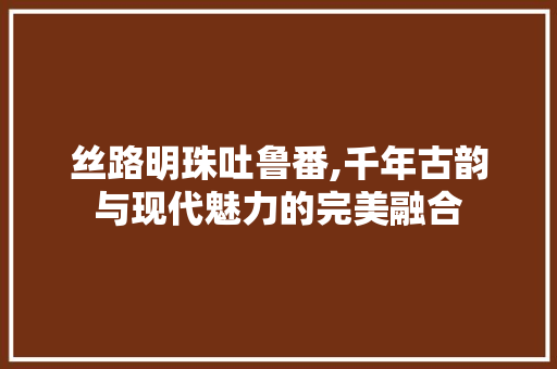 丝路明珠吐鲁番,千年古韵与现代魅力的完美融合