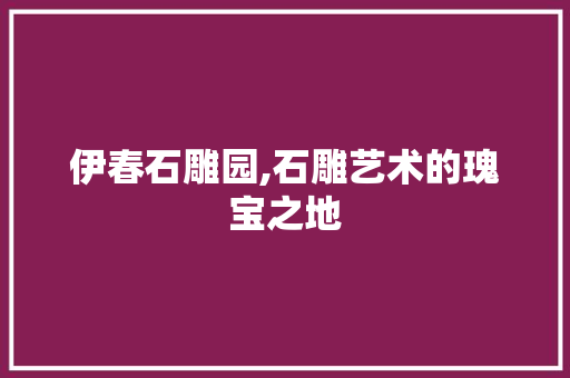 伊春石雕园,石雕艺术的瑰宝之地