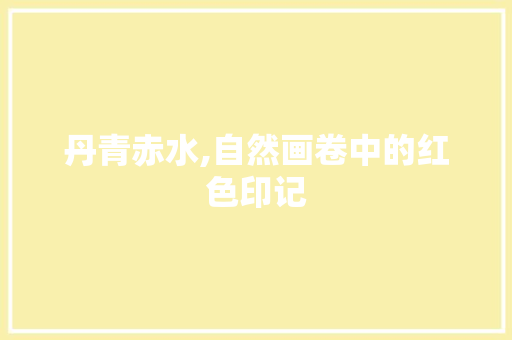 丹青赤水,自然画卷中的红色印记