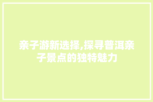 亲子游新选择,探寻普洱亲子景点的独特魅力  第1张