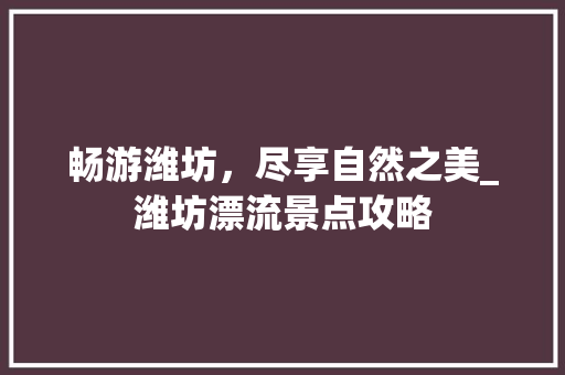 畅游潍坊，尽享自然之美_潍坊漂流景点攻略