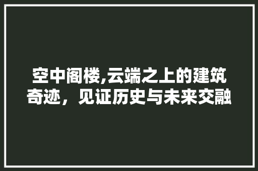 空中阁楼,云端之上的建筑奇迹，见证历史与未来交融  第1张