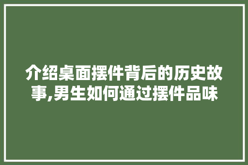 介绍桌面摆件背后的历史故事,男生如何通过摆件品味文化韵味  第1张