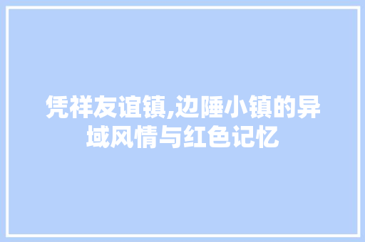凭祥友谊镇,边陲小镇的异域风情与红色记忆  第1张