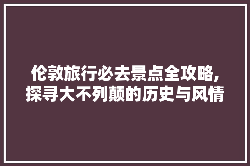 伦敦旅行必去景点全攻略,探寻大不列颠的历史与风情