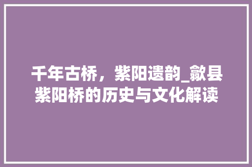 千年古桥，紫阳遗韵_歙县紫阳桥的历史与文化解读