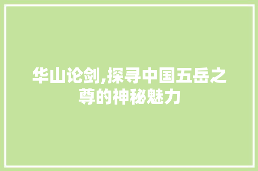 华山论剑,探寻中国五岳之尊的神秘魅力