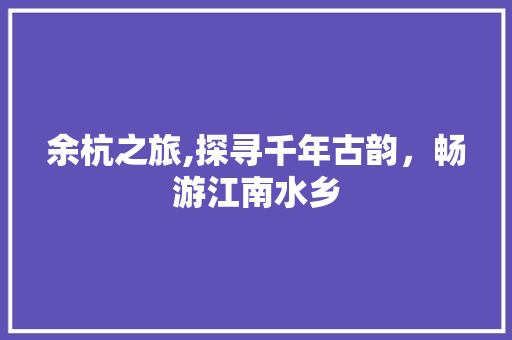余杭之旅,探寻千年古韵，畅游江南水乡