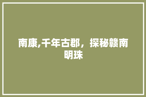南康,千年古郡，探秘赣南明珠