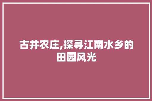 古井农庄,探寻江南水乡的田园风光
