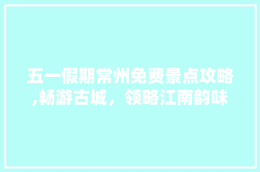 五一假期常州免费景点攻略,畅游古城，领略江南韵味