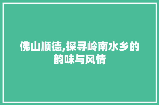 佛山顺德,探寻岭南水乡的韵味与风情