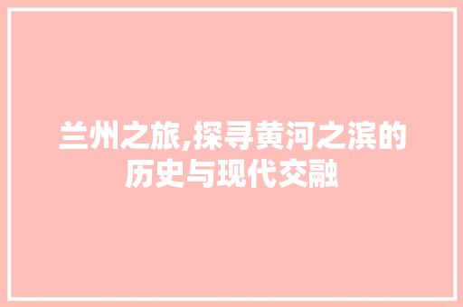 兰州之旅,探寻黄河之滨的历史与现代交融