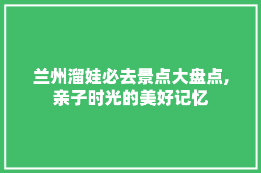兰州溜娃必去景点大盘点,亲子时光的美好记忆