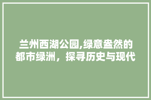 兰州西湖公园,绿意盎然的都市绿洲，探寻历史与现代的交融之美