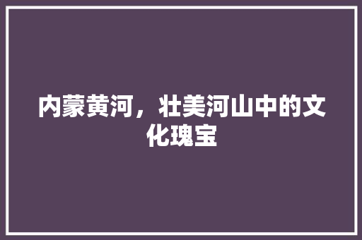 内蒙黄河，壮美河山中的文化瑰宝