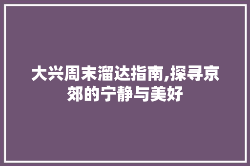 大兴周末溜达指南,探寻京郊的宁静与美好  第1张