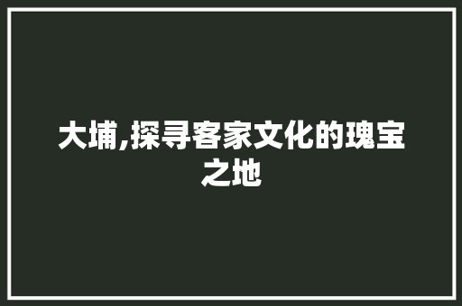 大埔,探寻客家文化的瑰宝之地