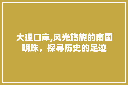大理口岸,风光旖旎的南国明珠，探寻历史的足迹