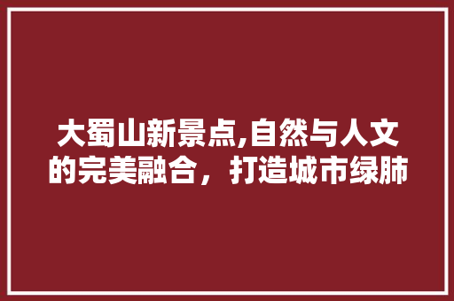 大蜀山新景点,自然与人文的完美融合，打造城市绿肺  第1张