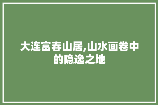 大连富春山居,山水画卷中的隐逸之地