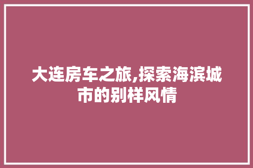 大连房车之旅,探索海滨城市的别样风情