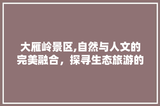大雁岭景区,自然与人文的完美融合，探寻生态旅游的绿色秘境
