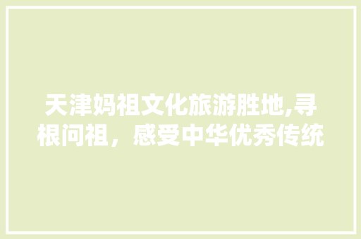 天津妈祖文化旅游胜地,寻根问祖，感受中华优秀传统文化  第1张