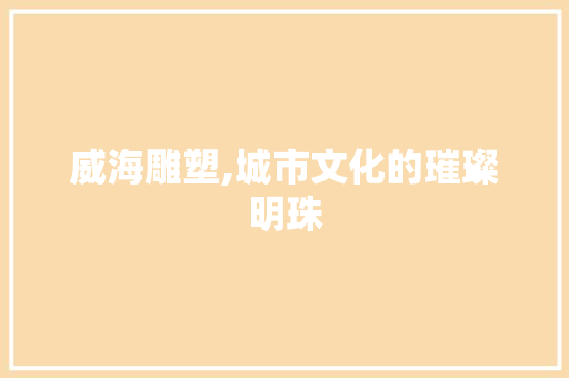 威海雕塑,城市文化的璀璨明珠