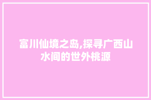 富川仙境之岛,探寻广西山水间的世外桃源  第1张