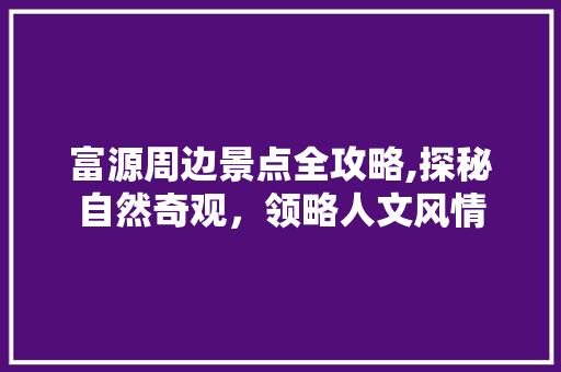 富源周边景点全攻略,探秘自然奇观，领略人文风情