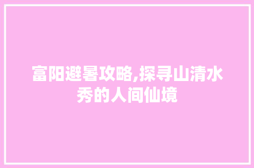 富阳避暑攻略,探寻山清水秀的人间仙境