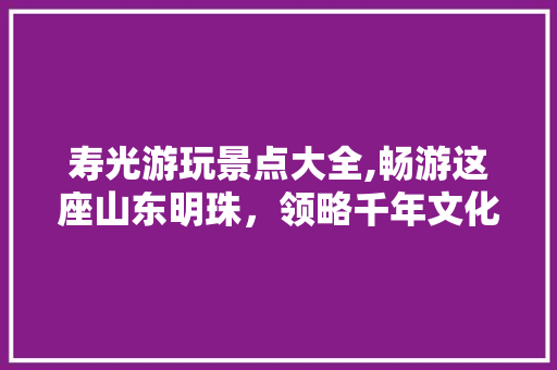 寿光游玩景点大全,畅游这座山东明珠，领略千年文化魅力