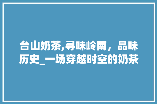台山奶茶,寻味岭南，品味历史_一场穿越时空的奶茶之旅