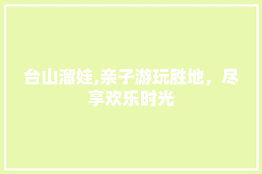 台山溜娃,亲子游玩胜地，尽享欢乐时光