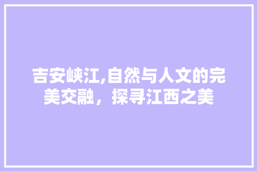 吉安峡江,自然与人文的完美交融，探寻江西之美