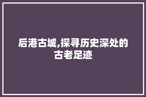 后港古城,探寻历史深处的古老足迹  第1张