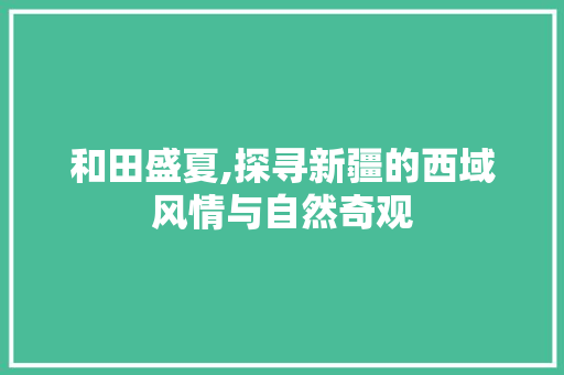 和田盛夏,探寻新疆的西域风情与自然奇观