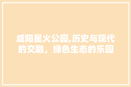 咸阳星火公园,历史与现代的交融，绿色生态的乐园  第1张