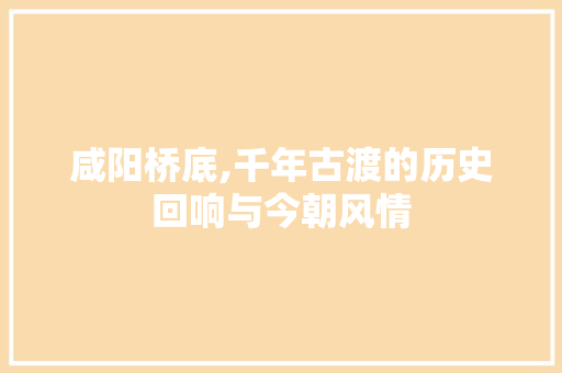 咸阳桥底,千年古渡的历史回响与今朝风情