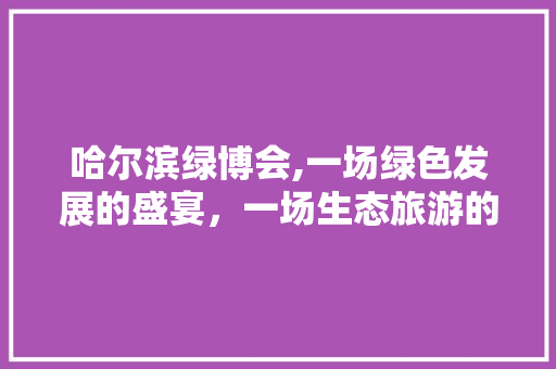 哈尔滨绿博会,一场绿色发展的盛宴，一场生态旅游的盛会