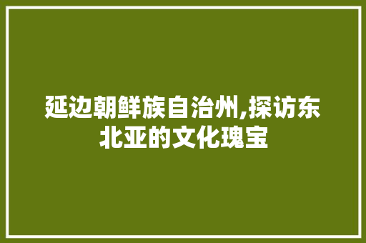 延边朝鲜族自治州,探访东北亚的文化瑰宝