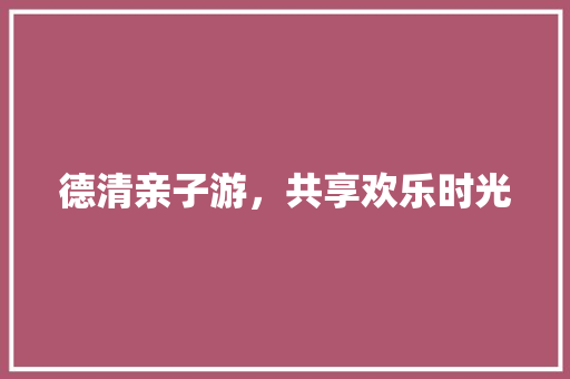 德清亲子游，共享欢乐时光  第1张