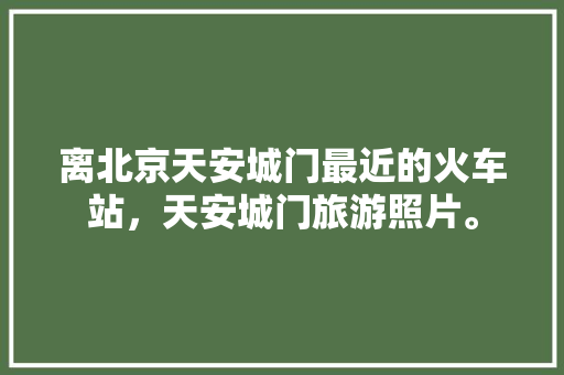 离北京天安城门最近的火车站，天安城门旅游照片。  第1张